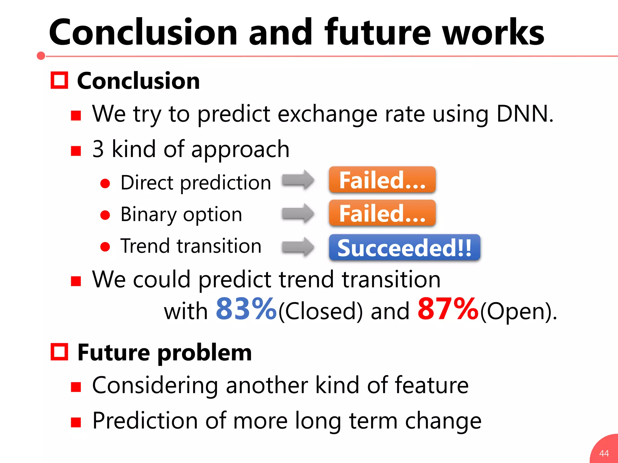 Conclusion and future works
 Conclusion
 We try to predict exchange rate using DNN.
 3 kind of approach
 Direct prediction
 Binary option
 Trend transition
 We could predict trend transition
with 83%(Closed) and 87%(Open).
 Future problem
 Considering another kind of feature
 Prediction of more long term change
44
Failed…
Failed…
Succeeded!!
 