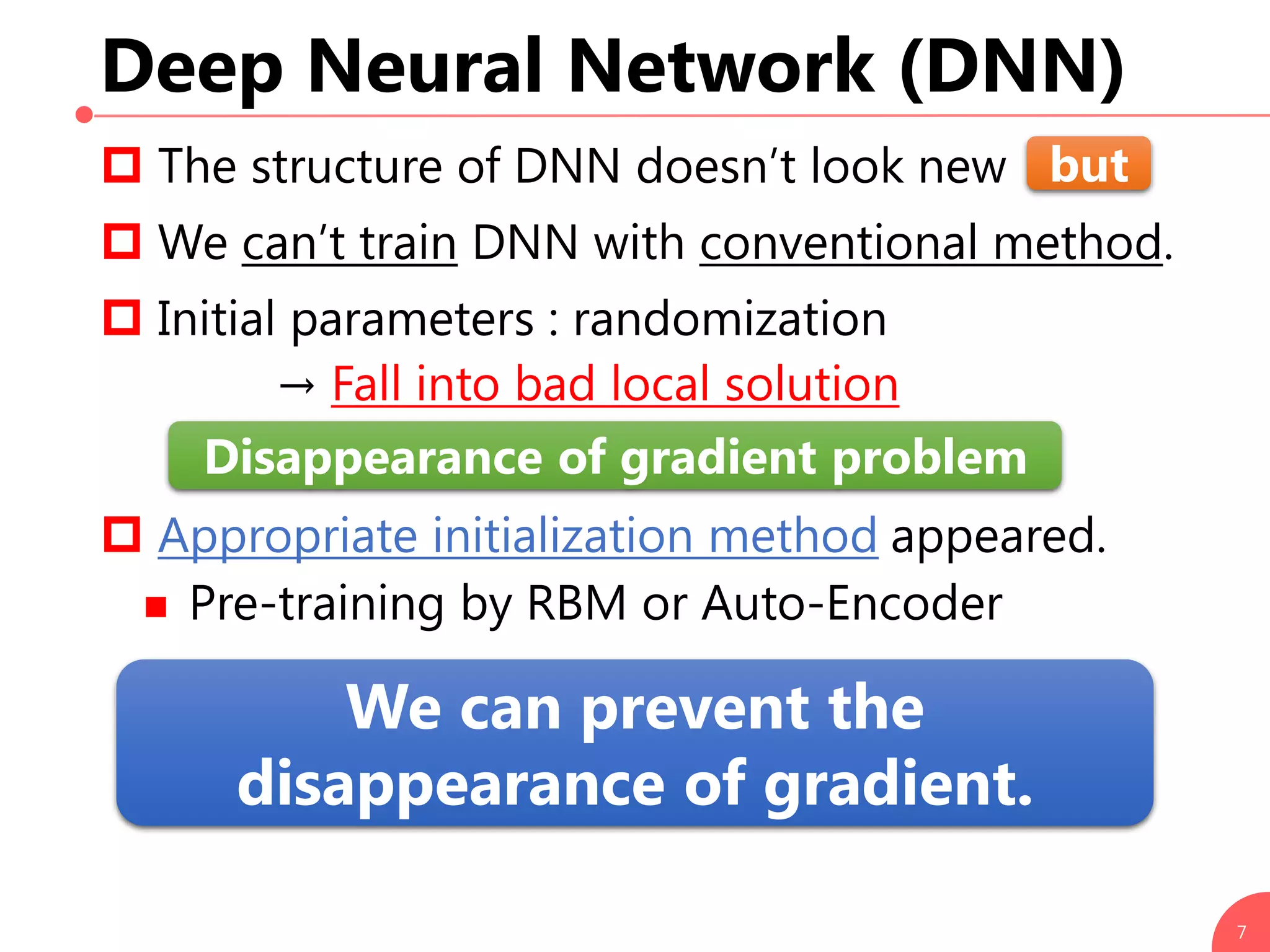 Deep Neural Network (DNN)
 The structure of DNN doesn’t look new
 We can’t train DNN with conventional method.
 Initial parameters : randomization
→ Fall into bad local solution
 Appropriate initialization method appeared.
 Pre-training by RBM or Auto-Encoder
7
We can prevent the
disappearance of gradient.
but
Disappearance of gradient problem
 