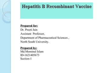 Hepatitis B Recombinant VaccineHepatitis B Recombinant Vaccine
Prepared for:Prepared for:
Dr. Preeti Jain
Assistant Professor,
Department of Pharmaceutical Sciences ,
North South University.
Prepared by:Prepared by:
Md.Mominul Islam
ID-1621405673
Section-1
 