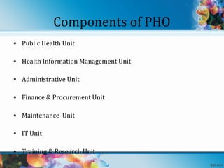 Components of PHO
• Public Health Unit
• Health Information Management Unit
• Administrative Unit
• Finance & Procurement Unit
• Maintenance Unit
• IT Unit
• Training & Research Unit

 