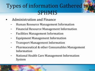 Types of information Gathered in
SPHMIS
•

Administration and Finance
–
–
–
–
–
–
–

Human Resource Management Information
Financial Resource Management Information
Facilities Management Information
Equipment Management Information
Transport Management Information
Pharmaceutical & other Consumables Management
Information
National Health Care Management Information
System

 