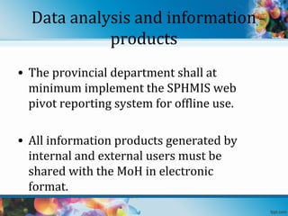 Data analysis and information
products
• The provincial department shall at
minimum implement the SPHMIS web
pivot reporting system for offline use.
• All information products generated by
internal and external users must be
shared with the MoH in electronic
format.

 