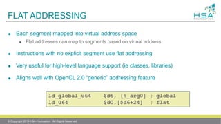 FLAT ADDRESSING
 Each segment mapped into virtual address space
 Flat addresses can map to segments based on virtual address
 Instructions with no explicit segment use flat addressing
 Very useful for high-level language support (ie classes, libraries)
 Aligns well with OpenCL 2.0 “generic” addressing feature
ld_global_u64 $d6, [%_arg0] ; global
ld_u64 $d0,[$d6+24] ; flat
© Copyright 2014 HSA Foundation. All Rights Reserved
 