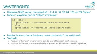 WAVEFRONTS
 Hardware SIMD vector, composed of 1, 2, 4, 8, 16, 32, 64, 128, or 256 “lanes”
 Lanes in wavefront can be “active” or “inactive”
 Inactive lanes consume hardware resources but don’t do useful work
 Tradeoffs
 “Wavefront-aware” programming can be useful for peak performance
 But results in less portable code (since wavefront width is encoded in algorithm)
if (cond) {
operationA; // cond=True lanes active here
} else {
operationB; // cond=False lanes active here
}
© Copyright 2014 HSA Foundation. All Rights Reserved
 