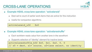 CROSS-LANE OPERATIONS
 Example HSAIL cross-lane operation: “activelaneid”
 Dest set to count of earlier work-items that are active for this instruction
 Useful for compaction algorithms
 Example HSAIL cross-lane operation: “activelaneshuffle”
 Each workitem reads value from another lane in the wavefront
 Supports selection of “identity” element for inactive lanes
 Useful for wavefront-level reductionsactivelaneshuffle_b32 $s0, $s1, $s2, 0, 0
// s0 = dest, s1= source, s2=lane select, no identity
activelaneid_u32 $s0
© Copyright 2014 HSA Foundation. All Rights Reserved
 
