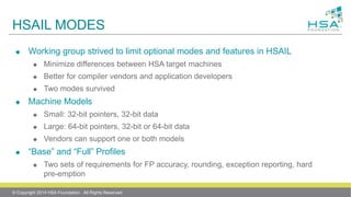 HSAIL MODES
 Working group strived to limit optional modes and features in HSAIL
 Minimize differences between HSA target machines
 Better for compiler vendors and application developers
 Two modes survived
 Machine Models
 Small: 32-bit pointers, 32-bit data
 Large: 64-bit pointers, 32-bit or 64-bit data
 Vendors can support one or both models
 “Base” and “Full” Profiles
 Two sets of requirements for FP accuracy, rounding, exception reporting, hard
pre-emption
© Copyright 2014 HSA Foundation. All Rights Reserved
 