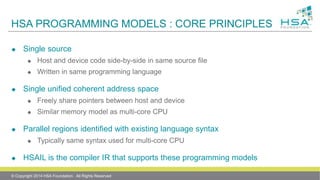 HSA PROGRAMMING MODELS : CORE PRINCIPLES
 Single source
 Host and device code side-by-side in same source file
 Written in same programming language
 Single unified coherent address space
 Freely share pointers between host and device
 Similar memory model as multi-core CPU
 Parallel regions identified with existing language syntax
 Typically same syntax used for multi-core CPU
 HSAIL is the compiler IR that supports these programming models
© Copyright 2014 HSA Foundation. All Rights Reserved
 
