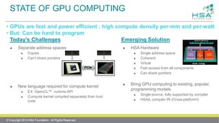 STATE OF GPU COMPUTING
Today’s Challenges
 Separate address spaces
 Copies
 Can’t share pointers
 New language required for compute kernel
 EX: OpenCL™ runtime API
 Compute kernel compiled separately than host
code
Emerging Solution
 HSA Hardware
 Single address space
 Coherent
 Virtual
 Fast access from all components
 Can share pointers
 Bring GPU computing to existing, popular,
programming models
 Single-source, fully supported by compiler
 HSAIL compiler IR (Cross-platform!)
• GPUs are fast and power efficient : high compute density per-mm and per-watt
• But: Can be hard to program
PCIe
 