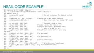 HSAIL CODE EXAMPLE
© Copyright 2014 HSA Foundation. All Rights Reserved
01: version 0:95: $full : $large;
02: // static method HotSpotMethod<Main.lambda$2(Player)>
03: kernel &run (
04: kernarg_u64 %_arg0 // Kernel signature for lambda method
05: ) {
06: ld_kernarg_u64 $d6, [%_arg0]; // Move arg to an HSAIL register
07: workitemabsid_u32 $s2, 0; // Read the work-item global “X” coord
08:
09: cvt_u64_s32 $d2, $s2; // Convert X gid to long
10: mul_u64 $d2, $d2, 8; // Adjust index for sizeof ref
11: add_u64 $d2, $d2, 24; // Adjust for actual elements start
12: add_u64 $d2, $d2, $d6; // Add to array ref ptr
13: ld_global_u64 $d6, [$d2]; // Load from array element into reg
14: @L0:
15: ld_global_u64 $d0, [$d6 + 120]; // p.getTeam()
16: mov_b64 $d3, $d0;
17: ld_global_s32 $s3, [$d6 + 40]; // p.getScores ()
18: cvt_f32_s32 $s16, $s3;
19: ld_global_s32 $s0, [$d0 + 24]; // Team getScores()
20: cvt_f32_s32 $s17, $s0;
21: div_f32 $s16, $s16, $s17; // p.getScores()/teamScores
22: st_global_f32 $s16, [$d6 + 100]; // p.setPctOfTeamScores()
23: ret;
24: };
 
