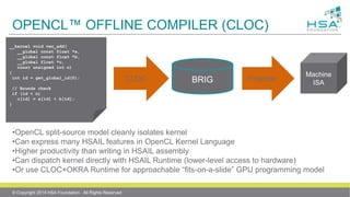 OPENCL™ OFFLINE COMPILER (CLOC)
__kernel void vec_add(
__global const float *a,
__global const float *b,
__global float *c,
const unsigned int n)
{
int id = get_global_id(0);
// Bounds check
if (id < n)
c[id] = a[id] + b[id];
}
CLOC BRIG Finalizer
Machine
ISA
•OpenCL split-source model cleanly isolates kernel
•Can express many HSAIL features in OpenCL Kernel Language
•Higher productivity than writing in HSAIL assembly
•Can dispatch kernel directly with HSAIL Runtime (lower-level access to hardware)
•Or use CLOC+OKRA Runtime for approachable “fits-on-a-slide” GPU programming model
© Copyright 2014 HSA Foundation. All Rights Reserved
 