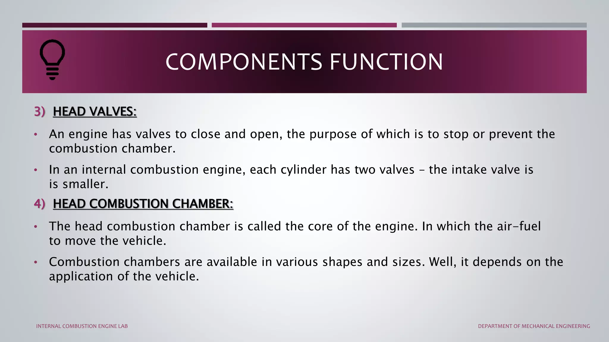 3) HEAD VALVES:
• An engine has valves to close and open, the purpose of which is to stop or prevent the
combustion chamber.
• In an internal combustion engine, each cylinder has two valves – the intake valve is
is smaller.
4) HEAD COMBUSTION CHAMBER:
• The head combustion chamber is called the core of the engine. In which the air-fuel
to move the vehicle.
• Combustion chambers are available in various shapes and sizes. Well, it depends on the
application of the vehicle.
COMPONENTS FUNCTION
INTERNAL COMBUSTION ENGINE LAB DEPARTMENT OF MECHANICAL ENGINEERING
 