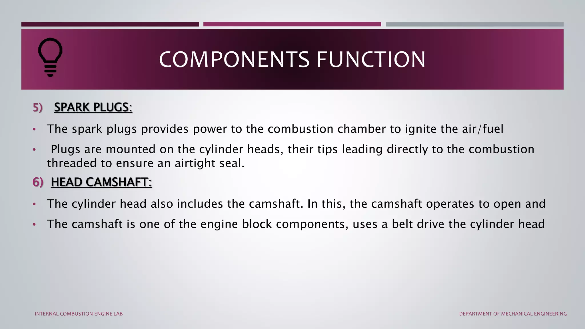5) SPARK PLUGS:
• The spark plugs provides power to the combustion chamber to ignite the air/fuel
• Plugs are mounted on the cylinder heads, their tips leading directly to the combustion
threaded to ensure an airtight seal.
6) HEAD CAMSHAFT:
• The cylinder head also includes the camshaft. In this, the camshaft operates to open and
• The camshaft is one of the engine block components, uses a belt drive the cylinder head
COMPONENTS FUNCTION
INTERNAL COMBUSTION ENGINE LAB DEPARTMENT OF MECHANICAL ENGINEERING
 