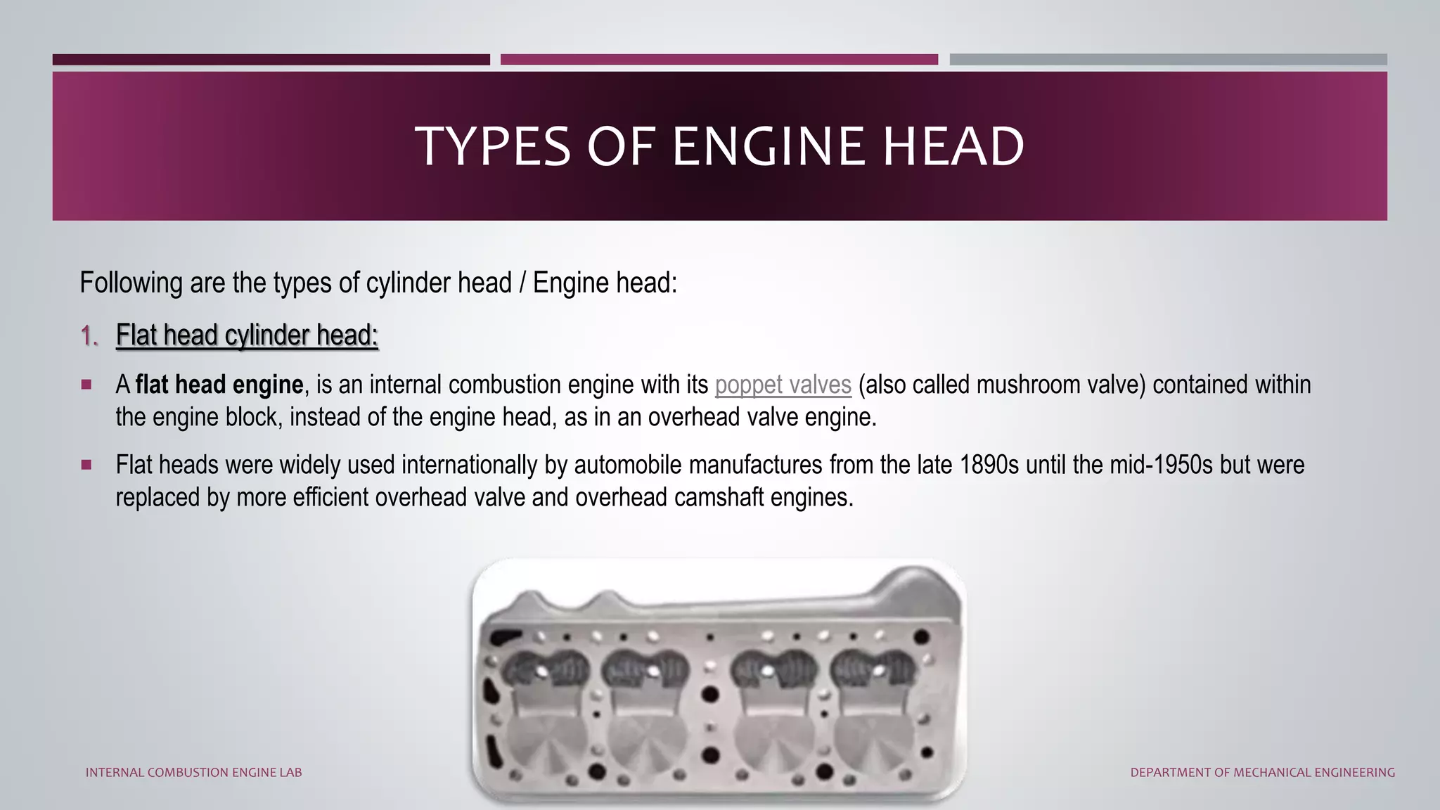 Following are the types of cylinder head / Engine head:
1. Flat head cylinder head:
 A flat head engine, is an internal combustion engine with its poppet valves (also called mushroom valve) contained within
the engine block, instead of the engine head, as in an overhead valve engine.
 Flat heads were widely used internationally by automobile manufactures from the late 1890s until the mid-1950s but were
replaced by more efficient overhead valve and overhead camshaft engines.
TYPES OF ENGINE HEAD
INTERNAL COMBUSTION ENGINE LAB DEPARTMENT OF MECHANICAL ENGINEERING
 