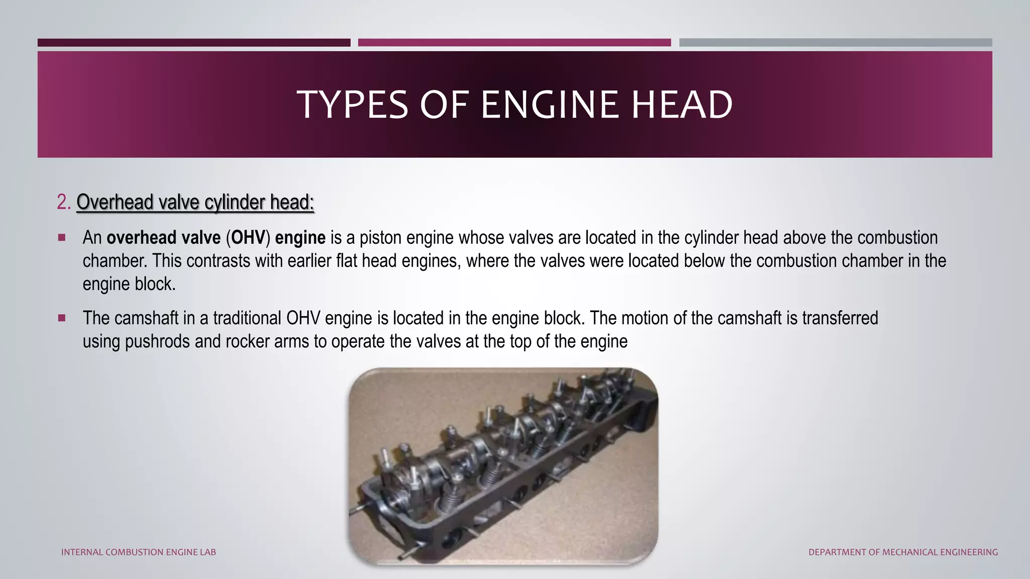 2. Overhead valve cylinder head:
 An overhead valve (OHV) engine is a piston engine whose valves are located in the cylinder head above the combustion
chamber. This contrasts with earlier flat head engines, where the valves were located below the combustion chamber in the
engine block.
 The camshaft in a traditional OHV engine is located in the engine block. The motion of the camshaft is transferred
using pushrods and rocker arms to operate the valves at the top of the engine
TYPES OF ENGINE HEAD
INTERNAL COMBUSTION ENGINE LAB DEPARTMENT OF MECHANICAL ENGINEERING
 