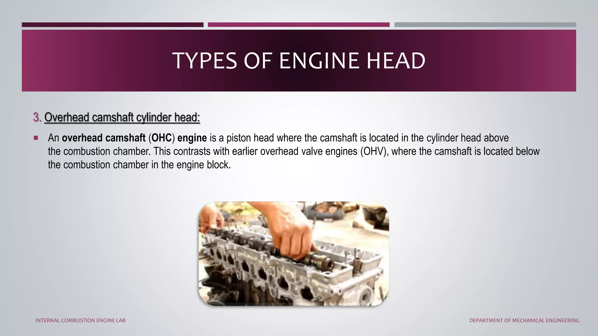 3. Overhead camshaft cylinder head:
 An overhead camshaft (OHC) engine is a piston head where the camshaft is located in the cylinder head above
the combustion chamber. This contrasts with earlier overhead valve engines (OHV), where the camshaft is located below
the combustion chamber in the engine block.
TYPES OF ENGINE HEAD
INTERNAL COMBUSTION ENGINE LAB DEPARTMENT OF MECHANICAL ENGINEERING
 