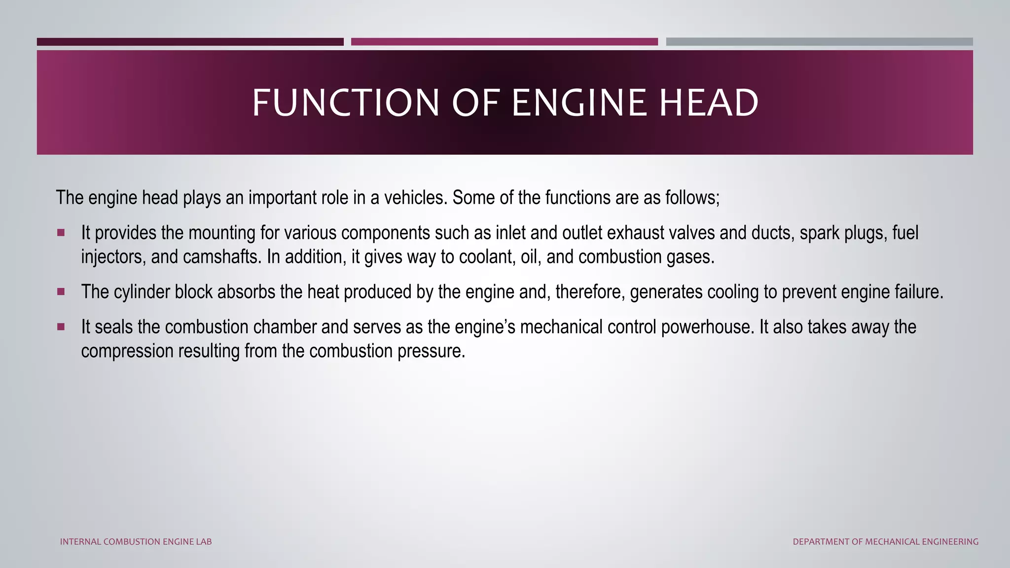 The engine head plays an important role in a vehicles. Some of the functions are as follows;
 It provides the mounting for various components such as inlet and outlet exhaust valves and ducts, spark plugs, fuel
injectors, and camshafts. In addition, it gives way to coolant, oil, and combustion gases.
 The cylinder block absorbs the heat produced by the engine and, therefore, generates cooling to prevent engine failure.
 It seals the combustion chamber and serves as the engine’s mechanical control powerhouse. It also takes away the
compression resulting from the combustion pressure.
FUNCTION OF ENGINE HEAD
INTERNAL COMBUSTION ENGINE LAB DEPARTMENT OF MECHANICAL ENGINEERING
 