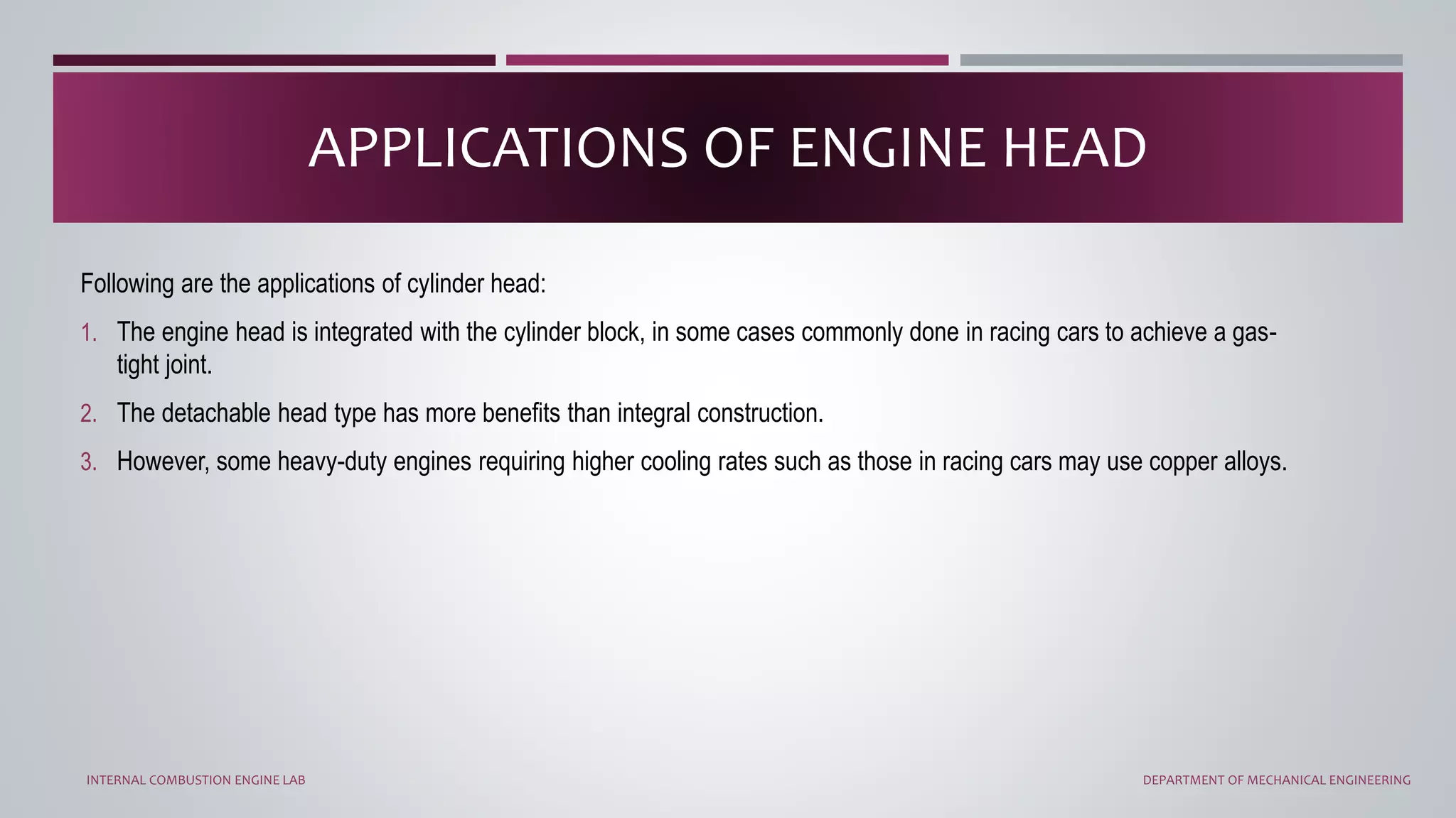 Following are the applications of cylinder head:
1. The engine head is integrated with the cylinder block, in some cases commonly done in racing cars to achieve a gas-
tight joint.
2. The detachable head type has more benefits than integral construction.
3. However, some heavy-duty engines requiring higher cooling rates such as those in racing cars may use copper alloys.
APPLICATIONS OF ENGINE HEAD
INTERNAL COMBUSTION ENGINE LAB DEPARTMENT OF MECHANICAL ENGINEERING
 