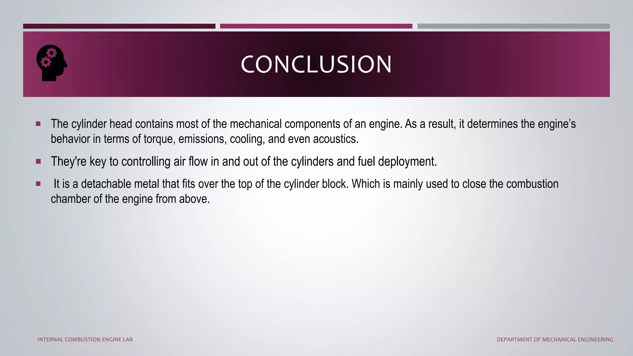  The cylinder head contains most of the mechanical components of an engine. As a result, it determines the engine’s
behavior in terms of torque, emissions, cooling, and even acoustics.
 They're key to controlling air flow in and out of the cylinders and fuel deployment.
 It is a detachable metal that fits over the top of the cylinder block. Which is mainly used to close the combustion
chamber of the engine from above.
CONCLUSION
INTERNAL COMBUSTION ENGINE LAB DEPARTMENT OF MECHANICAL ENGINEERING
 