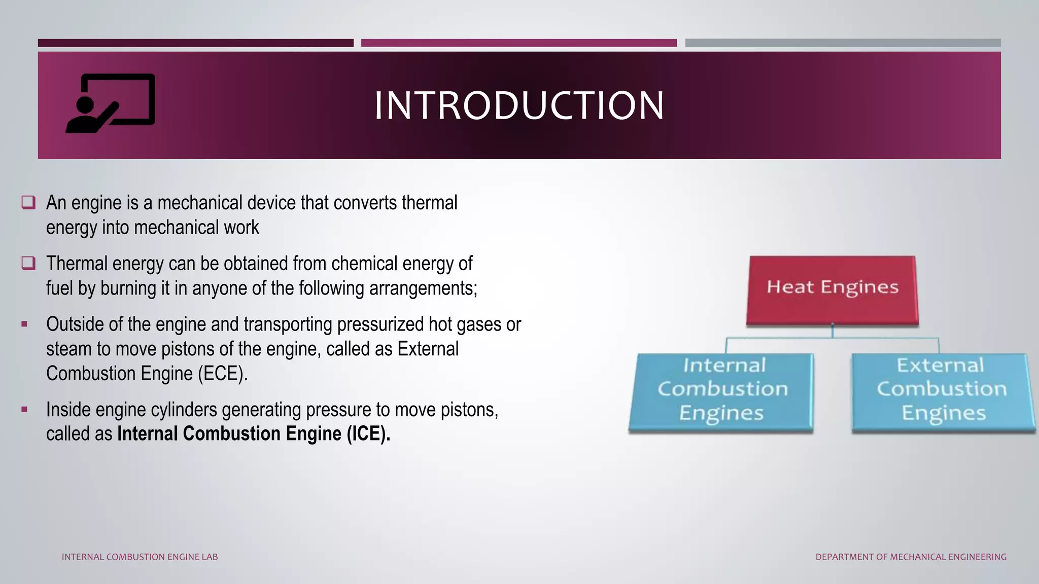 INTRODUCTION
 An engine is a mechanical device that converts thermal
energy into mechanical work
 Thermal energy can be obtained from chemical energy of
fuel by burning it in anyone of the following arrangements;
 Outside of the engine and transporting pressurized hot gases or
steam to move pistons of the engine, called as External
Combustion Engine (ECE).
 Inside engine cylinders generating pressure to move pistons,
called as Internal Combustion Engine (ICE).
INTERNAL COMBUSTION ENGINE LAB DEPARTMENT OF MECHANICAL ENGINEERING
 