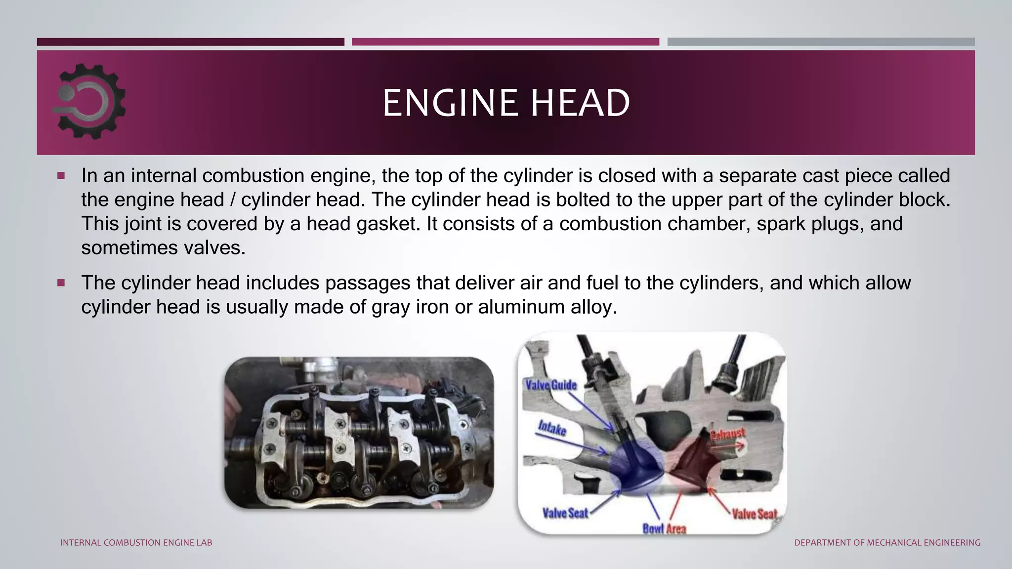  In an internal combustion engine, the top of the cylinder is closed with a separate cast piece called
the engine head / cylinder head. The cylinder head is bolted to the upper part of the cylinder block.
This joint is covered by a head gasket. It consists of a combustion chamber, spark plugs, and
sometimes valves.
 The cylinder head includes passages that deliver air and fuel to the cylinders, and which allow
cylinder head is usually made of gray iron or aluminum alloy.
ENGINE HEAD
INTERNAL COMBUSTION ENGINE LAB DEPARTMENT OF MECHANICAL ENGINEERING
 