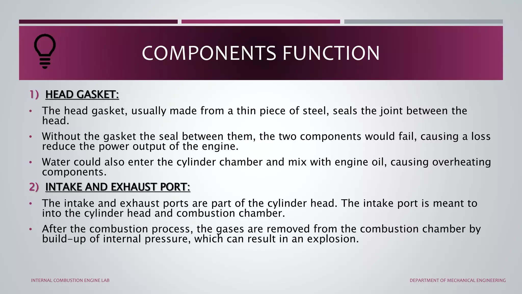 1) HEAD GASKET:
• The head gasket, usually made from a thin piece of steel, seals the joint between the
head.
• Without the gasket the seal between them, the two components would fail, causing a loss
reduce the power output of the engine.
• Water could also enter the cylinder chamber and mix with engine oil, causing overheating
components.
2) INTAKE AND EXHAUST PORT:
• The intake and exhaust ports are part of the cylinder head. The intake port is meant to
into the cylinder head and combustion chamber.
• After the combustion process, the gases are removed from the combustion chamber by
build-up of internal pressure, which can result in an explosion.
COMPONENTS FUNCTION
INTERNAL COMBUSTION ENGINE LAB DEPARTMENT OF MECHANICAL ENGINEERING
 
