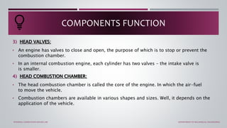 3) HEAD VALVES:
• An engine has valves to close and open, the purpose of which is to stop or prevent the
combustion chamber.
• In an internal combustion engine, each cylinder has two valves – the intake valve is
is smaller.
4) HEAD COMBUSTION CHAMBER:
• The head combustion chamber is called the core of the engine. In which the air-fuel
to move the vehicle.
• Combustion chambers are available in various shapes and sizes. Well, it depends on the
application of the vehicle.
COMPONENTS FUNCTION
INTERNAL COMBUSTION ENGINE LAB DEPARTMENT OF MECHANICAL ENGINEERING
 
