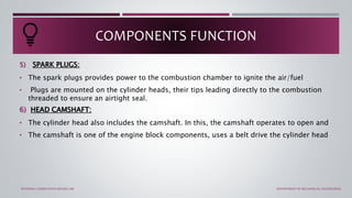 5) SPARK PLUGS:
• The spark plugs provides power to the combustion chamber to ignite the air/fuel
• Plugs are mounted on the cylinder heads, their tips leading directly to the combustion
threaded to ensure an airtight seal.
6) HEAD CAMSHAFT:
• The cylinder head also includes the camshaft. In this, the camshaft operates to open and
• The camshaft is one of the engine block components, uses a belt drive the cylinder head
COMPONENTS FUNCTION
INTERNAL COMBUSTION ENGINE LAB DEPARTMENT OF MECHANICAL ENGINEERING
 