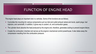 The engine head plays an important role in a vehicles. Some of the functions are as follows;
 It provides the mounting for various components such as inlet and outlet exhaust valves and ducts, spark plugs, fuel
injectors, and camshafts. In addition, it gives way to coolant, oil, and combustion gases.
 The cylinder block absorbs the heat produced by the engine and, therefore, generates cooling to prevent engine failure.
 It seals the combustion chamber and serves as the engine’s mechanical control powerhouse. It also takes away the
compression resulting from the combustion pressure.
FUNCTION OF ENGINE HEAD
INTERNAL COMBUSTION ENGINE LAB DEPARTMENT OF MECHANICAL ENGINEERING
 