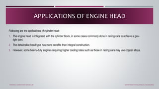 Following are the applications of cylinder head:
1. The engine head is integrated with the cylinder block, in some cases commonly done in racing cars to achieve a gas-
tight joint.
2. The detachable head type has more benefits than integral construction.
3. However, some heavy-duty engines requiring higher cooling rates such as those in racing cars may use copper alloys.
APPLICATIONS OF ENGINE HEAD
INTERNAL COMBUSTION ENGINE LAB DEPARTMENT OF MECHANICAL ENGINEERING
 