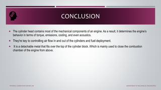 The cylinder head contains most of the mechanical components of an engine. As a result, it determines the engine’s
behavior in terms of torque, emissions, cooling, and even acoustics.
 They're key to controlling air flow in and out of the cylinders and fuel deployment.
 It is a detachable metal that fits over the top of the cylinder block. Which is mainly used to close the combustion
chamber of the engine from above.
CONCLUSION
INTERNAL COMBUSTION ENGINE LAB DEPARTMENT OF MECHANICAL ENGINEERING
 
