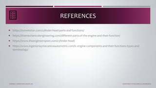  https://mzwmotor.com/cylinder-head-parts-and-functions/
 https://themechanicalengineering.com/different-parts-of-the-engine-and-their-function/
 https://www.theengineerspost.com/cylinder-head/
 https://www.ingenieriaymecanicaautomotriz.com/ic-engine-components-and-their-functions-types-and-
terminology/
REFERENCES
INTERNAL COMBUSTION ENGINE LAB DEPARTMENT OF MECHANICAL ENGINEERING
 