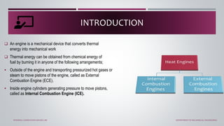 INTRODUCTION
 An engine is a mechanical device that converts thermal
energy into mechanical work
 Thermal energy can be obtained from chemical energy of
fuel by burning it in anyone of the following arrangements;
 Outside of the engine and transporting pressurized hot gases or
steam to move pistons of the engine, called as External
Combustion Engine (ECE).
 Inside engine cylinders generating pressure to move pistons,
called as Internal Combustion Engine (ICE).
INTERNAL COMBUSTION ENGINE LAB DEPARTMENT OF MECHANICAL ENGINEERING
 