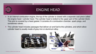 In an internal combustion engine, the top of the cylinder is closed with a separate cast piece called
the engine head / cylinder head. The cylinder head is bolted to the upper part of the cylinder block.
This joint is covered by a head gasket. It consists of a combustion chamber, spark plugs, and
sometimes valves.
 The cylinder head includes passages that deliver air and fuel to the cylinders, and which allow
cylinder head is usually made of gray iron or aluminum alloy.
ENGINE HEAD
INTERNAL COMBUSTION ENGINE LAB DEPARTMENT OF MECHANICAL ENGINEERING
 