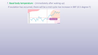 7. Basal body temperature – (immediately after waking up)
If ovulation has occurred, there will be a mid cycle rise increase in BBT (0.5 degree F)
 