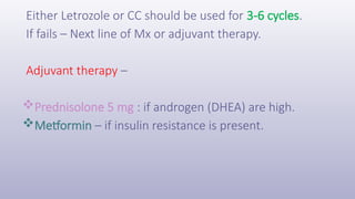 Either Letrozole or CC should be used for 3-6 cycles.
If fails – Next line of Mx or adjuvant therapy.
Adjuvant therapy –
Prednisolone 5 mg : if androgen (DHEA) are high.
Metformin – if insulin resistance is present.
 