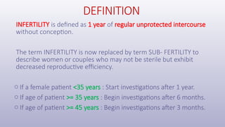 DEFINITION
INFERTILITY is defined as 1 year of regular unprotected intercourse
without conception.
The term INFERTILITY is now replaced by term SUB- FERTILITY to
describe women or couples who may not be sterile but exhibit
decreased reproductive efficiency.
o If a female patient <35 years : Start investigations after 1 year.
o If age of patient >= 35 years : Begin investigations after 6 months.
o If age of patient >= 45 years : Begin investigations after 3 months.
 