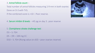3. Antral follicle count –
Total number of antral follicles measuring 2-9 mm in both ovaries
Done on D-3 with TVS.
If the combined score is <10 – Poor reserve.
4. Serum Inhibin B levels - <45 pg on day 3 : poor reserve
5. Clomiphene citrate challenge test :
D3 – S. FSH
D5 – D9 – 100 mg CC
D10 – S. FSH (Rising value on d10 – poor ovarian reserve)
 
