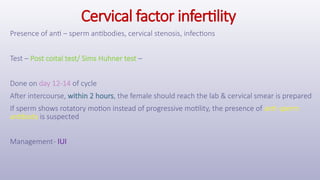 Cervical factor infertility
Presence of anti – sperm antibodies, cervical stenosis, infections
Test – Post coital test/ Sims Huhner test –
Done on day 12-14 of cycle
After intercourse, within 2 hours, the female should reach the lab & cervical smear is prepared
If sperm shows rotatory motion instead of progressive motility, the presence of anti-sperm
antibody is suspected
Management- IUI
 