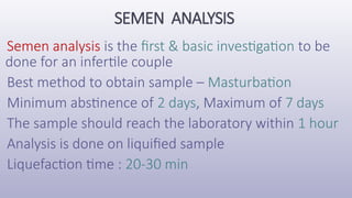 SEMEN ANALYSIS
Semen analysis is the first & basic investigation to be
done for an infertile couple
Best method to obtain sample – Masturbation
Minimum abstinence of 2 days, Maximum of 7 days
The sample should reach the laboratory within 1 hour
Analysis is done on liquified sample
Liquefaction time : 20-30 min
 