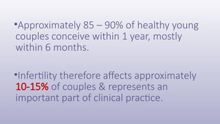 •Approximately 85 – 90% of healthy young
couples conceive within 1 year, mostly
within 6 months.
•Infertility therefore affects approximately
10-15% of couples & represents an
important part of clinical practice.
 