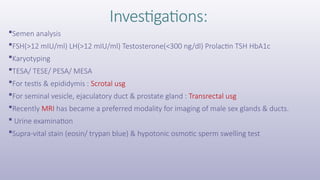 Investigations:
Semen analysis
FSH(>12 mIU/ml) LH(>12 mIU/ml) Testosterone(<300 ng/dl) Prolactin TSH HbA1c
Karyotyping
TESA/ TESE/ PESA/ MESA
For testis & epididymis : Scrotal usg
For seminal vesicle, ejaculatory duct & prostate gland : Transrectal usg
Recently MRI has became a preferred modality for imaging of male sex glands & ducts.
 Urine examination
Supra-vital stain (eosin/ trypan blue) & hypotonic osmotic sperm swelling test
 