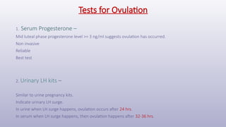 Tests for Ovulation
1. Serum Progesterone –
Mid luteal phase progesterone level >= 3 ng/ml suggests ovulation has occurred.
Non invasive
Reliable
Best test
2. Urinary LH kits –
Similar to urine pregnancy kits.
Indicate urinary LH surge.
In urine when LH surge happens, ovulation occurs after 24 hrs.
In serum when LH surge happens, then ovulation happens after 32-36 hrs.
 