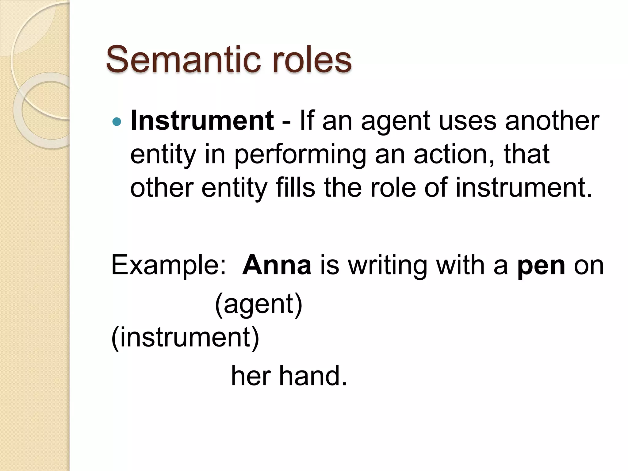 Semantic roles
 Instrument - If an agent uses another
entity in performing an action, that
other entity fills the role of instrument.
Example: Anna is writing with a pen on
(agent)
(instrument)
her hand.
 