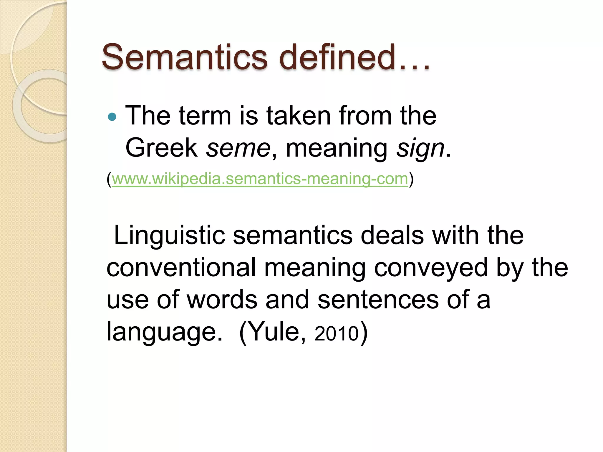 Semantics defined…
 The term is taken from the
Greek seme, meaning sign.
(www.wikipedia.semantics-meaning-com)
Linguistic semantics deals with the
conventional meaning conveyed by the
use of words and sentences of a
language. (Yule, 2010)
 
