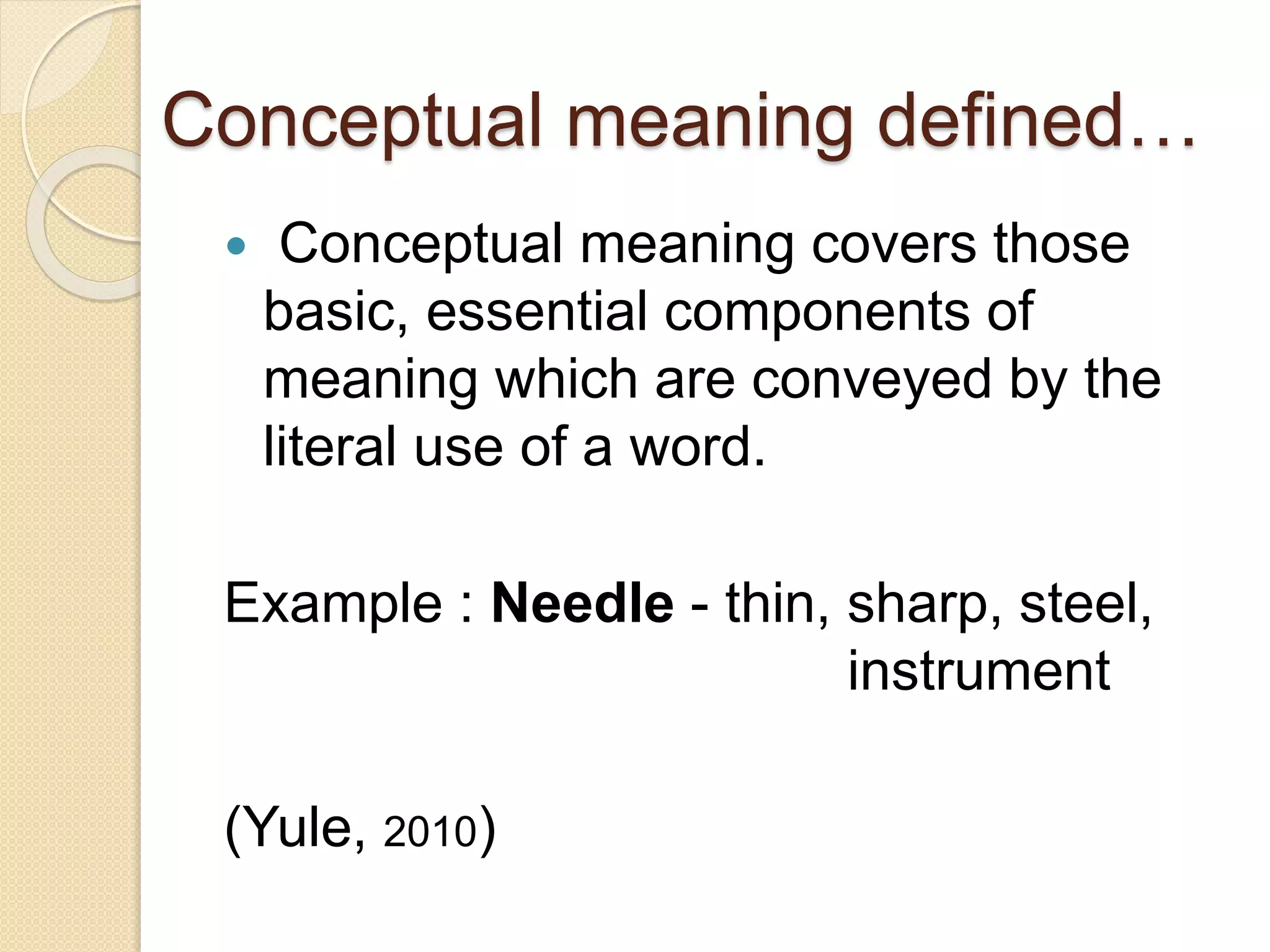 Conceptual meaning defined…
 Conceptual meaning covers those
basic, essential components of
meaning which are conveyed by the
literal use of a word.
Example : Needle - thin, sharp, steel,
instrument
(Yule, 2010)
 