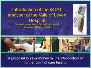 Introduction of the iSTAT
analyser at the Vale of Leven
          Hospital
    Charlie Houston Senior Biomedical Scientist
             Inverclyde Royal Hospital




A proposal to save money by the introduction of
         further point of care testing
 