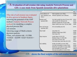 •The risk of soil erosion was evaluated
in olive groves in Southern Spain,
•showing the potential of the ANP
method (Analytic Network Process
method) for modeling a complex
physical process like
soil erosion.
•showing usage of Multi-criteria
decision analysis.
•Thus, soil erosion risk = 0.1986
+0.0428 + 0.0399 +0.027+0.0318 =
0.3401
-13-
 