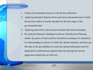 Conclusion:
-57-
1. Utilize Governmental resources with the best utilization
2. Applying automatic Reports about used areas and unused areas to help
the decision maker to decide and plan for the best usage of the
governmental land
3. Applying password to prevent governmental data from misusages
4. By using the Business Intelligent Land use Classification Planning
model, any piece of land could be classified according to its utilization,
by understanding its factors to collect the dataset elements, and then put
this data in the geo-database to reach the optimal utilization result by
applying the mathematical equation that runs through the dot net
application behind the arc-GIS tool.
 