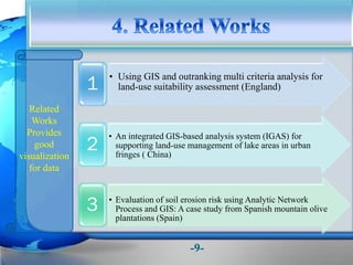 • Using GIS and outranking multi criteria analysis for
land-use suitability assessment (England)1
• An integrated GIS-based analysis system (IGAS) for
supporting land-use management of lake areas in urban
fringes ( China)
2
• Evaluation of soil erosion risk using Analytic Network
Process and GIS: A case study from Spanish mountain olive
plantations (Spain)
3
Related
Works
Provides
good
visualization
for data
-9-
 