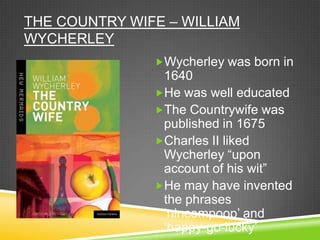 THE COUNTRY WIFE – WILLIAM
WYCHERLEY
               Wycherley was born in
                1640
               He was well educated
               The Countrywife was
                published in 1675
               Charles II liked
                Wycherley “upon
                account of his wit”
               He may have invented
                the phrases
                „nincompoop‟ and
                „happy-go-lucky‟
 